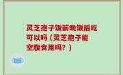 灵芝孢子饭前晚饭后吃可以吗 (灵芝孢子能空腹食用吗？)