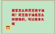 居家怎么养灵芝孢子油呢？灵芝孢子油是怎么样使用的，可以用多久呢