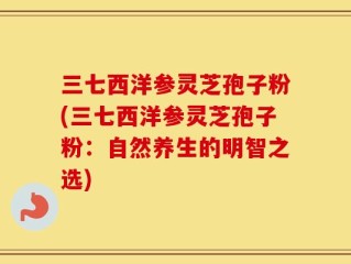 三七西洋参灵芝孢子粉(三七西洋参灵芝孢子粉：自然养生的明智之选)