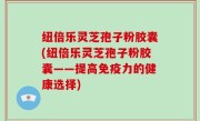 纽倍乐灵芝孢子粉胶囊(纽倍乐灵芝孢子粉胶囊——提高免疫力的健康选择)