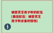 破壁灵芝孢子粉的配伍(最佳配伍：破壁灵芝孢子粉必备的搭档)