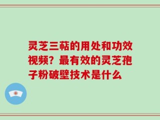 灵芝三萜的用处和功效视频？最有效的灵芝孢子粉破壁技术是什么