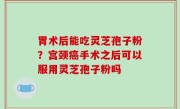 胃术后能吃灵芝孢子粉？宫颈癌手术之后可以服用灵芝孢子粉吗