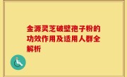 金源灵芝破壁孢子粉的功效作用及适用人群全解析