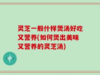 灵芝一般什样煲汤好吃又营养(如何煲出美味又营养的灵芝汤)