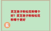 灵芝孢子粉松花粉哪个好？灵芝孢子粉和松花粉哪个更好