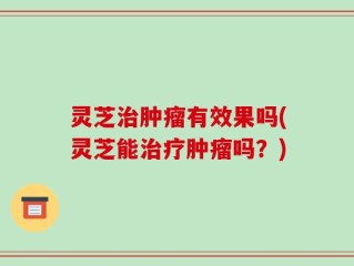灵芝治肿瘤有效果吗(灵芝能治疗肿瘤吗？)