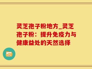 灵芝孢子粉地方_灵芝孢子粉：提升免疫力与健康益处的天然选择