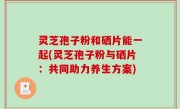 灵芝孢子粉和硒片能一起(灵芝孢子粉与硒片：共同助力养生方案)