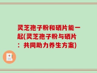 灵芝孢子粉和硒片能一起(灵芝孢子粉与硒片：共同助力养生方案)