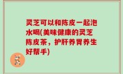 灵芝可以和陈皮一起泡水喝(美味健康的灵芝陈皮茶，护肝养胃养生好帮手)