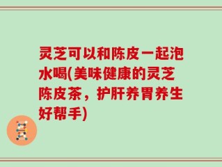 灵芝可以和陈皮一起泡水喝(美味健康的灵芝陈皮茶，护肝养胃养生好帮手)