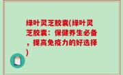 绿叶灵芝胶囊(绿叶灵芝胶囊：保健养生必备，提高免疫力的好选择)