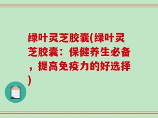 绿叶灵芝胶囊(绿叶灵芝胶囊：保健养生必备，提高免疫力的好选择)