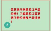 灵芝孢子粉黑龙江产品价格？了解黑龙江灵芝孢子粉价格及产品特点？