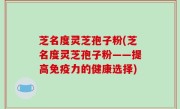 芝名度灵芝孢子粉(芝名度灵芝孢子粉——提高免疫力的健康选择)