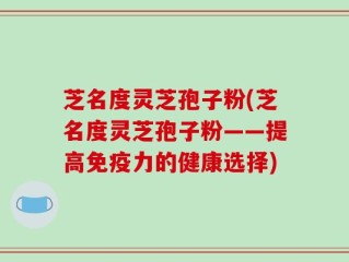 芝名度灵芝孢子粉(芝名度灵芝孢子粉——提高免疫力的健康选择)