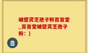 破壁灵芝孢子粉百首堂_百首堂破壁灵芝孢子粉：)