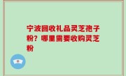 宁波回收礼品灵芝孢子粉？哪里需要收购灵芝粉