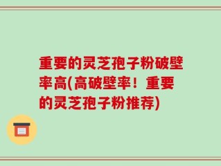 重要的灵芝孢子粉破壁率高(高破壁率！重要的灵芝孢子粉推荐)