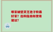 哪家破壁灵芝孢子粉最好家？选购指南和使用建议？