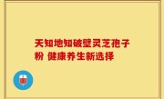 天知地知破壁灵芝孢子粉 健康养生新选择