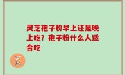 灵芝孢子粉早上还是晚上吃？孢子粉什么人适合吃