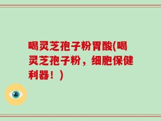 喝灵芝孢子粉胃酸(喝灵芝孢子粉，细胞保健利器！)