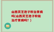 山西灵芝孢子粉治胃病吗(山西灵芝孢子粉能治疗胃病吗？)