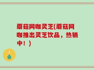 蘑菇网咖灵芝(蘑菇网咖推出灵芝饮品，热销中！)
