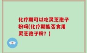 化疗期可以吃灵芝孢子粉吗(化疗期能否食用灵芝孢子粉？)