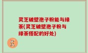 灵芝破壁孢子粉能与绿茶(灵芝破壁孢子粉与绿茶搭配的好处)