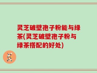 灵芝破壁孢子粉能与绿茶(灵芝破壁孢子粉与绿茶搭配的好处)