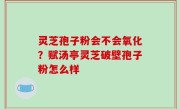 灵芝孢子粉会不会氧化？赋汤亭灵芝破壁孢子粉怎么样