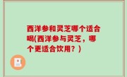 西洋参和灵芝哪个适合喝(西洋参与灵芝，哪个更适合饮用？)