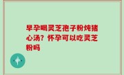 早孕喝灵芝孢子粉炖猪心汤？怀孕可以吃灵芝粉吗