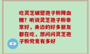 吃灵芝破壁孢子粉降血糖？听说灵芝孢子粉非常好，身边的好多朋友都在吃，想问问灵芝孢子粉究竟有多好