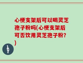 心梗支架后可以喝灵芝孢子粉吗(心梗支架后可否饮用灵芝孢子粉？)