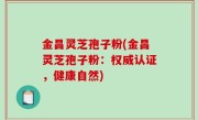金昌灵芝孢子粉(金昌灵芝孢子粉：权威认证，健康自然)