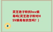 灵芝孢子粉抗hsv病毒吗(灵芝孢子粉对HSV病毒有抗性吗？)