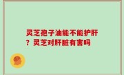 灵芝孢子油能不能护肝？灵芝对肝脏有害吗