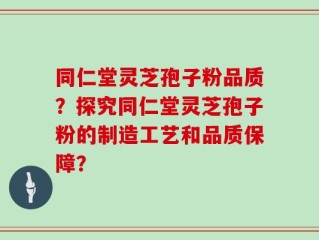 同仁堂灵芝孢子粉品质？探究同仁堂灵芝孢子粉的制造工艺和品质保障？