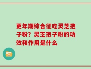 更年期综合征吃灵芝孢子粉？灵芝孢子粉的功效和作用是什么