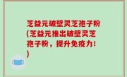 芝益元破壁灵芝孢子粉(芝益元推出破壁灵芝孢子粉，提升免疫力！)