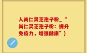 人尚仁灵芝孢子粉_“尚仁灵芝孢子粉：提升免疫力，增强健康”)