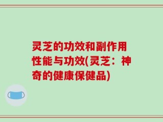 灵芝的功效和副作用 性能与功效(灵芝：神奇的健康保健品)