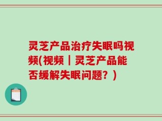 灵芝产品治疗失眠吗视频(视频｜灵芝产品能否缓解失眠问题？)