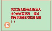 灵芝汤食谱美食做法大全(美味灵芝汤：尝试简单易做的灵芝汤食谱！)