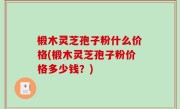 椴木灵芝孢子粉什么价格(椴木灵芝孢子粉价格多少钱？)