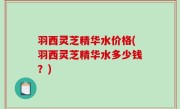 羽西灵芝精华水价格(羽西灵芝精华水多少钱？)